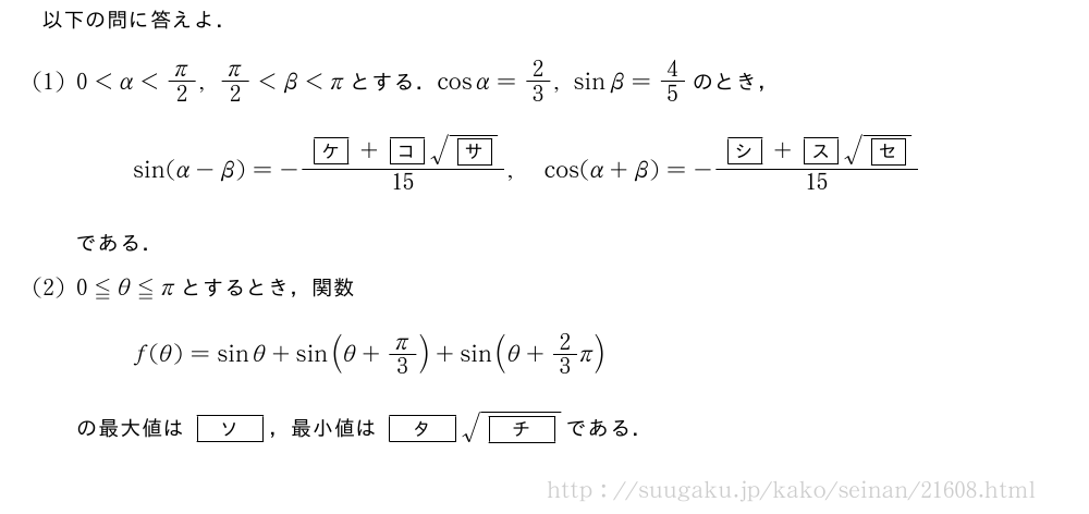 以下の問に答えよ．(1)0＜α＜π/2,π/2＜β＜πとする．cosα=2/3,sinβ=4/5のとき，sin(α-β)=-\frac{\mkakko{ケ}+\mkakko{コ}\sqrt{\mkakko{サ}}}{15},cos(α+β)=-\frac{\mkakko{シ}+\mkakko{ス}\sqrt{\mkakko{セ}}}{15}である．(2)0≦θ≦πとするとき，関数f(θ)=sinθ+sin(θ+π/3)+sin(θ+2/3π)の最大値は[ソ]，最小値は[タ]\sqrt{[チ]}である．
