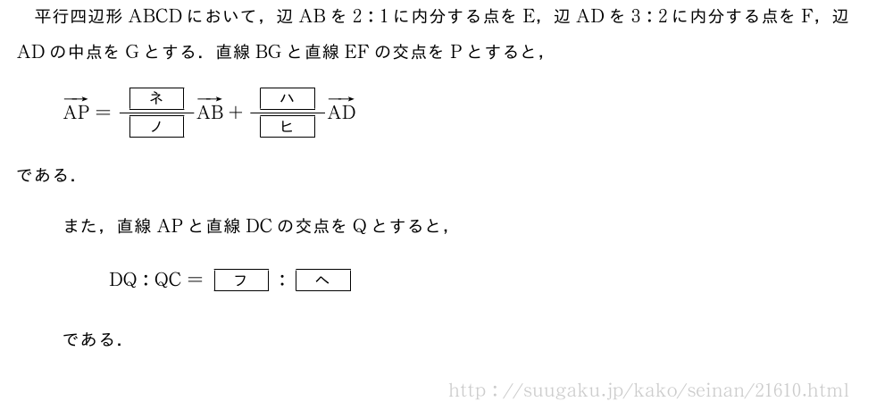 平行四辺形ABCDにおいて，辺ABを2:1に内分する点をE，辺ADを3:2に内分する点をF，辺ADの中点をGとする．直線BGと直線EFの交点をPとすると，ベクトルAP=\frac{[ネ]}{[ノ]}ベクトルAB+\frac{[ハ]}{[ヒ]}ベクトルADである．また，直線APと直線DCの交点をQとすると，DQ:QC=[フ]:[ヘ]である．
