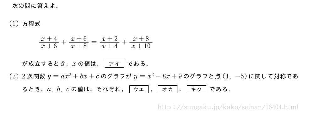 次の問に答えよ．(1)方程式\frac{x+4}{x+6}+\frac{x+6}{x+8}=\frac{x+2}{x+4}+\frac{x+8}{x+10}が成立するとき，xの値は，[アイ]である．(2)2次関数y=ax^2+bx+cのグラフがy=x^2-8x+9のグラフと点(1,-5)に関して対称であるとき，a,b,cの値は，それぞれ，[ウエ]，[オカ]，[キク]である．