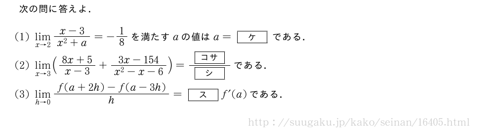次の問に答えよ．(1)\lim_{x→2}\frac{x-3}{x^2+a}=-1/8を満たすaの値はa=[ケ]である．(2)\lim_{x→3}(\frac{8x+5}{x-3}+\frac{3x-154}{x^2-x-6})=\frac{[コサ]}{[シ]}である．(3)\lim_{h→0}\frac{f(a+2h)-f(a-3h)}{h}=[ス]f´(a)である．