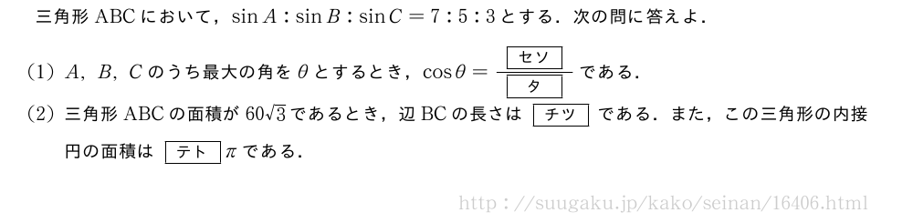 三角形ABCにおいて，sinA:sinB:sinC=7:5:3とする．次の問に答えよ．(1)A,B,Cのうち最大の角をθとするとき，cosθ=\frac{[セソ]}{[タ]}である．(2)三角形ABCの面積が60√3であるとき，辺BCの長さは[チツ]である．また，この三角形の内接円の面積は[テト]πである．