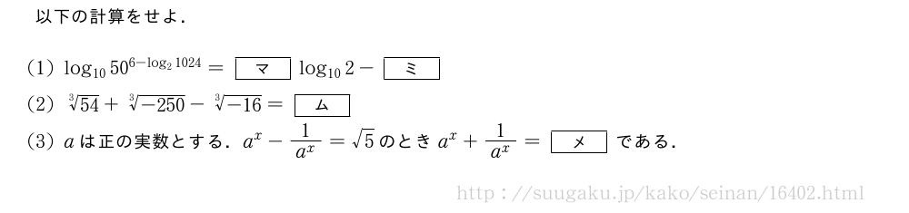 以下の計算をせよ．(1)log_{10}50^{6-log_21024}=[マ]log_{10}2-[ミ](2)\sqrt[3]{54}+\sqrt[3]{-250}-\sqrt[3]{-16}=[ム](3)aは正の実数とする．a^x-\frac{1}{a^x}=√5のときa^x+\frac{1}{a^x}=[メ]である．