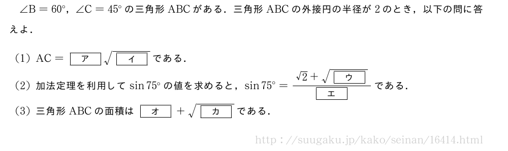 ∠B=60°，∠C=45°の三角形ABCがある．三角形ABCの外接円の半径が2のとき，以下の問に答えよ．(1)AC=[ア]\sqrt{[イ]}である．(2)加法定理を利用してsin75°の値を求めると，sin75°=\frac{√2+\sqrt{[ウ]}}{[エ]}である．(3)三角形ABCの面積は[オ]+\sqrt{[カ]}である．