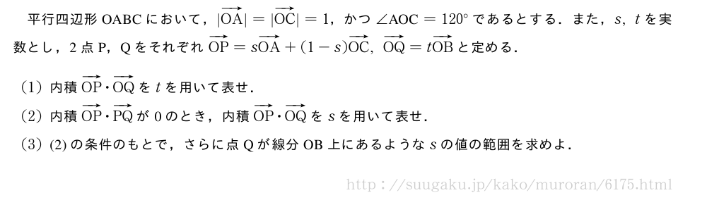 平行四辺形OABCにおいて，|ベクトルOA|=|ベクトルOC|=1，かつ∠　AOC　=120°であるとする．また，s,tを実数とし，2点P，QをそれぞれベクトルOP=sベクトルOA+(1-s)ベクトルOC,ベクトルOQ=tベクトルOBと定める．(1)内積ベクトルOP・ベクトルOQをtを用いて表せ．(2)内積ベクトルOP・ベクトルPQが0のとき，内積ベクトルOP・ベクトルOQをsを用いて表せ．(3)(2)の条件のもとで，さらに点Qが線分OB上にあるようなsの値の範囲を求めよ．