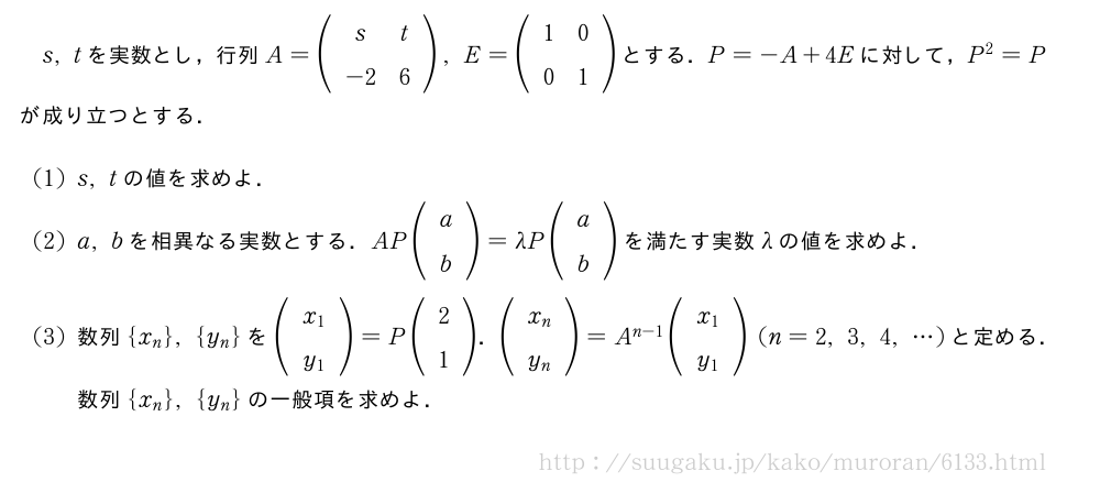 s,tを実数とし，行列A=(\begin{array}{cc}s&t\-2&6\end{array}),E=(\begin{array}{cc}1&0\0&1\end{array})とする．P=-A+4Eに対して，P^2=Pが成り立つとする．(1)s,tの値を求めよ．(2)a,bを相異なる実数とする．AP(\begin{array}{c}a\b\end{array})=\lambdaP(\begin{array}{c}a\b\end{array})を満たす実数\lambdaの値を求めよ．(3)数列{x_n},{y_n}を(\begin{array}{c}x_1\y_1\end{array})=P(\begin{array}{c}2\1\end{array})．(\begin{array}{c}x_n\y_n\end{array})=A^{n-1}(\begin{array}{c}x_1\y_1\end{array})(n=2,3,4,・・・)と定める．数列{x_n},{y_n}の一般項を求めよ．