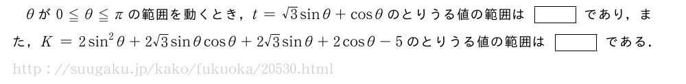θが0≦θ≦πの範囲を動くとき，t=√3sinθ+cosθのとりうる値の範囲は[]であり，また，K=2sin^2θ+2√3sinθcosθ+2√3sinθ+2cosθ-5のとりうる値の範囲は[]である．