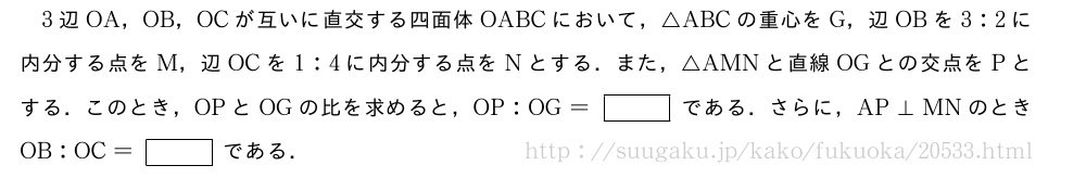 3辺OA，OB，OCが互いに直交する四面体OABCにおいて，△ABCの重心をG，辺OBを3:2に内分する点をM，辺OCを1:4に内分する点をNとする．また，△AMNと直線OGとの交点をPとする．このとき，OPとOGの比を求めると，OP:OG=[]である．さらに，AP⊥MNのときOB:OC=[]である．