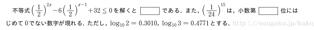 不等式(1/2)^{2x}-6(1/2)^{x-1}+32≦0を解くと[]である．また，(1/24)^{15}は，小数第[]位にはじめて0でない数字が現れる．ただし，log_{10}2=0.3010，log_{10}3=0.4771とする．