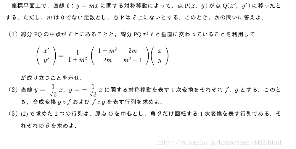 座標平面上で，直線ℓ:y=mxに関する対称移動によって，点P(x,y)が点Q(x´,y´)に移ったとする．ただし，mは0でない定数とし，点Pはℓ上にないとする．このとき，次の問いに答えよ．(1)線分PQの中点がℓ上にあることと，線分PQがℓと垂直に交わっていることを利用して(\begin{array}{c}x´\\y´\end{array})=\frac{1}{1+m^2}(\begin{array}{cc}1-m^2&2m\\2m&m^2-1\end{array})(\begin{array}{c}x\\y\end{array})が成り立つことを示せ．(2)直線y=\frac{1}{√3}x,y=-\frac{1}{√3}xに関する対称移動を表す1次変換をそれぞれf,gとする．このとき，合成変換g\circfおよびf\circgを表す行列を求めよ．(3)(2)で求めた2つの行列は，原点Oを中心とし，角θだけ回転する1次変換を表す行列である．それぞれのθを求めよ．