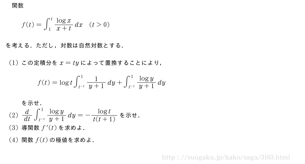 関数f(t)=∫_1^t\frac{logx}{x+t}dx(t＞0)を考える．ただし，対数は自然対数とする．(1)この定積分をx=tyによって置換することにより，f(t)=logt∫_{t^{-1}}^1\frac{1}{y+1}dy+∫_{t^{-1}}^1\frac{logy}{y+1}dyを示せ．(2)d/dt∫_{t^{-1}}^1\frac{logy}{y+1}dy=-\frac{logt}{t(t+1)}を示せ．(3)導関数f^{\prime}(t)を求めよ．(4)関数f(t)の極値を求めよ．