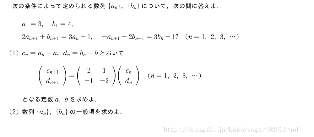 次の条件によって定められる数列{a_n}，{b_n}について，次の問に答えよ．a_1=3,b_1=4,2a_{n+1}+b_{n+1}=3a_n+1,-a_{n+1}-2b_{n+1}=3b_n-17(n=1,2,3,・・・)(1)c_n=a_n-a，d_n=b_n-bとおいて(\begin{array}{c}c_{n+1}\d_{n+1}\end{array})=(\begin{array}{cc}2&1\-1&-2\end{array})(\begin{array}{c}c_n\d_n\end{array})(n=1,2,3,・・・)となる定数a,bを求めよ．(2)数列{a_n},{b_n}の一般項を求めよ．