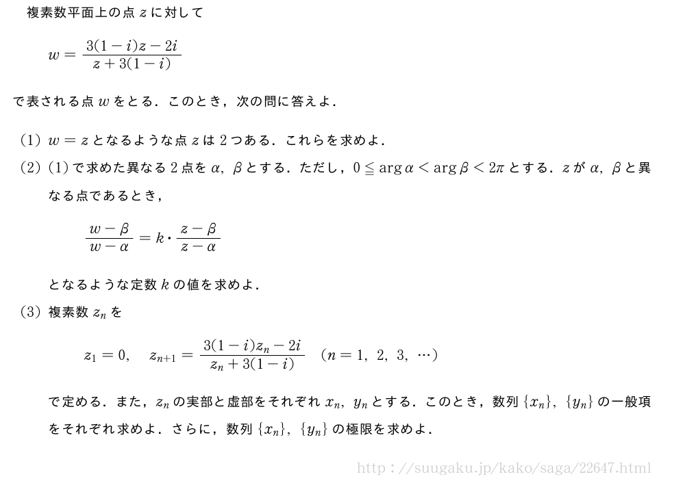 複素数平面上の点zに対してw=\frac{3(1-i)z-2i}{z+3(1-i)}で表される点wをとる．このとき，次の問に答えよ．(1)w=zとなるような点zは2つある．これらを求めよ．(2)(1)で求めた異なる2点をα,βとする．ただし，0≦\arg{α}＜\arg{β}＜2πとする．zがα,βと異なる点であるとき，\frac{w-β}{w-α}=k・\frac{z-β}{z-α}となるような定数kの値を求めよ．(3)複素数z_nをz_1=0,z_{n+1}=\frac{3(1-i)z_n-2i}{z_n+3(1-i)}(n=1,2,3,・・・)で定める．また，z_nの実部と虚部をそれぞれx_n,y_nとする．このとき，数列{x_n},{y_n}の一般項をそれぞれ求めよ．さらに，数列{x_n},{y_n}の極限を求めよ．
