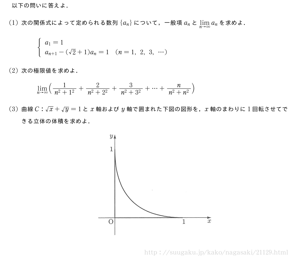 以下の問いに答えよ．(1)次の関係式によって定められる数列{a_n}について，一般項a_nと\lim_{n→∞}a_nを求めよ．{\begin{array}{ll}a_1=1\a_{n+1}-(√2+1)a_n=1&(n=1,2,3,・・・)\end{array}.(2)次の極限値を求めよ．\lim_{n→∞}(\frac{1}{n^2+1^2}+\frac{2}{n^2+2^2}+\frac{3}{n^2+3^2}+・・・+\frac{n}{n^2+n^2})(3)曲線C:√x+√y=1とx軸およびy軸で囲まれた下図の図形を，x軸のまわりに1回転させてできる立体の体積を求めよ．（プレビューでは図は省略します）