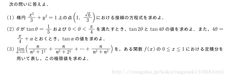 次の問いに答えよ．(1)楕円\frac{x^2}{3}+y^2=1上の点(1,\frac{√6}{3})における接線の方程式を求めよ．(2)θがtanθ=1/5および0＜θ＜π/4を満たすとき，tan2θとtan4θの値を求めよ．また，4θ=π/4+αとおくとき，tanαの値を求めよ．(3)\lim_{n→∞}(\frac{n}{n^2+1^2}+\frac{n}{n^2+2^2}+・・・+\frac{n}{n^2+n^2})を，ある関数f(x)の0≦x≦1における定積分を用いて表し，この極限値を求めよ．