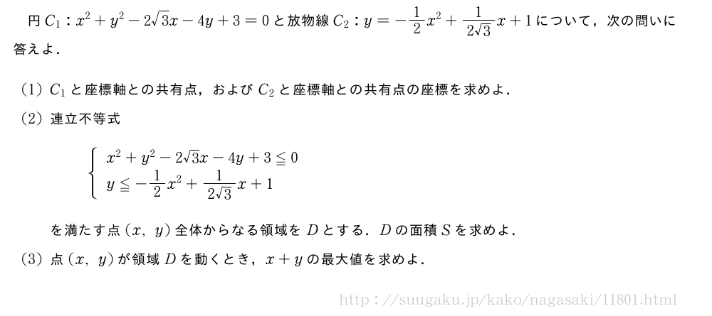 円C_1:x^2+y^2-2√3x-4y+3=0と放物線C_2:y=-1/2x^2+\frac{1}{2√3}x+1について，次の問いに答えよ．(1)C_1と座標軸との共有点，およびC_2と座標軸との共有点の座標を求めよ．(2)連立不等式{\begin{array}{l}x^2+y^2-2√3x-4y+3≦0\\y≦-1/2x^2+\frac{1}{2√3}x+1\end{array}.を満たす点(x,y)全体からなる領域をDとする．Dの面積Sを求めよ．(3)点(x,y)が領域Dを動くとき，x+yの最大値を求めよ．