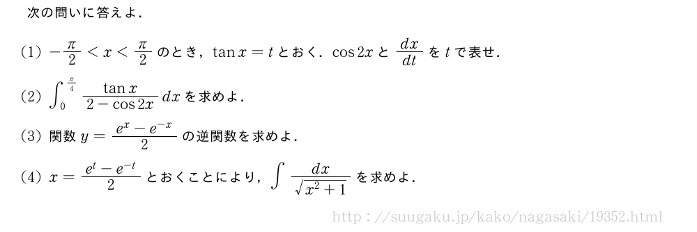次の問いに答えよ．(1)-π/2＜x＜π/2のとき，tanx=tとおく．cos2xとdx/dtをtで表せ．(2)∫_0^{π/4}\frac{tanx}{2-cos2x}dxを求めよ．(3)関数y=\frac{e^x-e^{-x}}{2}の逆関数を求めよ．(4)x=\frac{e^t-e^{-t}}{2}とおくことにより，∫\frac{dx}{\sqrt{x^2+1}}を求めよ．
