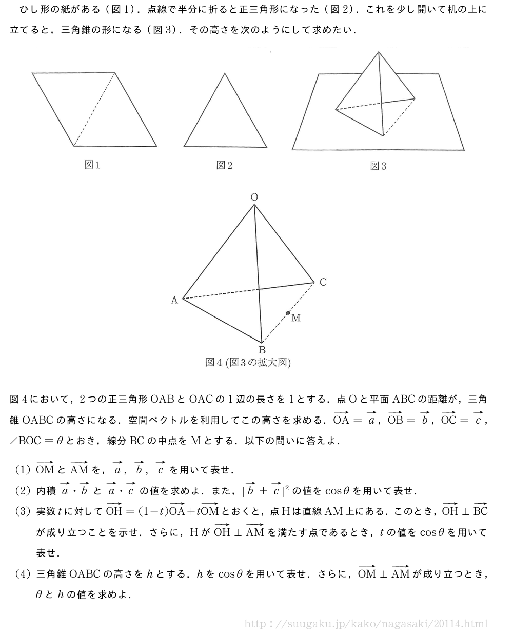ひし形の紙がある（図1）．点線で半分に折ると正三角形になった（図2）．これを少し開いて机の上に立てると，三角錐の形になる（図3）．その高さを次のようにして求めたい．（プレビューでは図は省略します）（プレビューでは図は省略します）図4において，2つの正三角形OABとOACの1辺の長さを1とする．点Oと平面ABCの距離が，三角錐OABCの高さになる．空間ベクトルを利用してこの高さを求める．ベクトルOA=ベクトルa，ベクトルOB=ベクトルb，ベクトルOC=ベクトルc，∠BOC=θとおき，線分BCの中点をMとする．以下の問いに答えよ．(1)ベクトルOMとベクトルAMを，ベクトルa,ベクトルb,ベクトルcを用いて表せ．(2)内積ベクトルa・ベクトルbとベクトルa・ベクトルcの値を求めよ．また，|ベクトルb+ベクトルc|^2の値をcosθを用いて表せ．(3)実数tに対してベクトルOH=(1-t)ベクトルOA+tベクトルOMとおくと，点Hは直線AM上にある．このとき，ベクトルOH⊥ベクトルBCが成り立つことを示せ．さらに，HがベクトルOH⊥ベクトルAMを満たす点であるとき，tの値をcosθを用いて表せ．(4)三角錐OABCの高さをhとする．hをcosθを用いて表せ．さらに，ベクトルOM⊥ベクトルAMが成り立つとき，θとhの値を求めよ．
