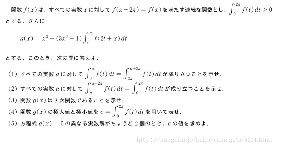 関数f(x)は，すべての実数xに対してf(x+2π)=f(x)を満たす連続な関数とし，∫_0^{2π}f(t)dt＞0とする．さらにg(x)=x^3+(3x^2-1)∫_0^πf(2t+x)dtとする．このとき，次の問に答えよ．(1)すべての実数aに対して∫_0^af(t)dt=∫_{2π}^{a+2π}f(t)dtが成り立つことを示せ．(2)すべての実数aに対して∫_a^{a+2π}f(t)dt=∫_0^{2π}f(t)dtが成り立つことを示せ．(3)関数g(x)は3次関数であることを示せ．(4)関数g(x)の極大値と極小値をc=∫_0^{2π}f(t)dtを用いて表せ．(5)方程式g(x)=0の異なる実数解がちょうど2個のとき，cの値を求めよ．