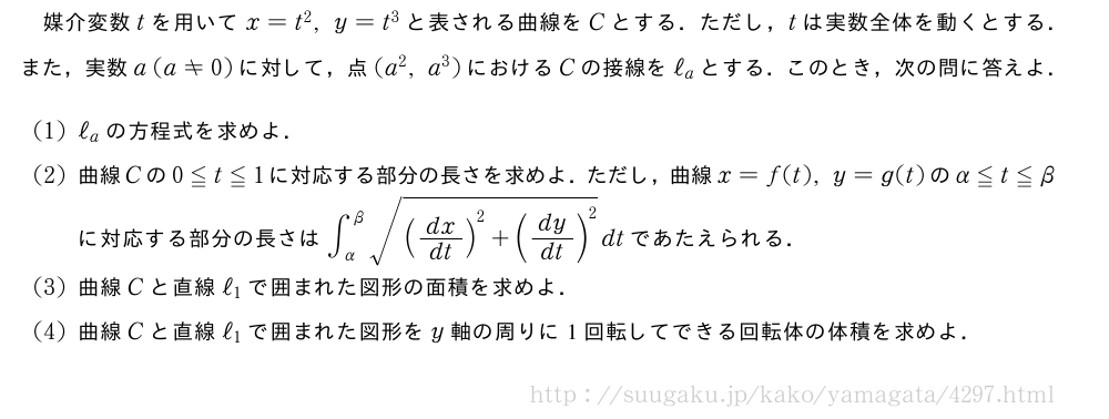 媒介変数tを用いてx=t^2,y=t^3と表される曲線をCとする．ただし，tは実数全体を動くとする．また，実数a(a≠0)に対して，点(a^2,a^3)におけるCの接線をℓ_aとする．このとき，次の問に答えよ．(1)ℓ_aの方程式を求めよ．(2)曲線Cの0≦t≦1に対応する部分の長さを求めよ．ただし，曲線x=f(t),y=g(t)のα≦t≦βに対応する部分の長さは∫_{α}^{β}\sqrt{(dx/dt)^2+(dy/dt)^2}dtであたえられる．(3)曲線Cと直線ℓ_1で囲まれた図形の面積を求めよ．(4)曲線Cと直線ℓ_1で囲まれた図形をy軸の周りに1回転してできる回転体の体積を求めよ．