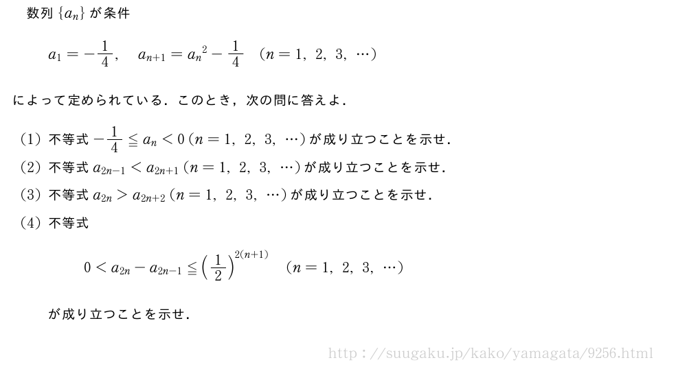 数列{a_n}が条件a_1=-1/4,a_{n+1}={a_n}^2-1/4(n=1,2,3,・・・)によって定められている．このとき，次の問に答えよ．(1)不等式-1/4≦a_n＜0(n=1,2,3,・・・)が成り立つことを示せ．(2)不等式a_{2n-1}＜a_{2n+1}(n=1,2,3,・・・)が成り立つことを示せ．(3)不等式a_{2n}＞a_{2n+2}(n=1,2,3,・・・)が成り立つことを示せ．(4)不等式0＜a_{2n}-a_{2n-1}≦(1/2)^{2(n+1)}(n=1,2,3,・・・)が成り立つことを示せ．