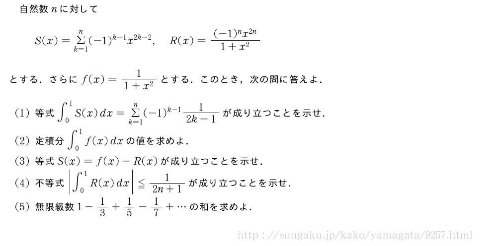 自然数nに対してS(x)=Σ_{k=1}^n(-1)^{k-1}x^{2k-2},R(x)=\frac{(-1)^nx^{2n}}{1+x^2}とする．さらにf(x)=\frac{1}{1+x^2}とする．このとき，次の問に答えよ．(1)等式∫_0^1S(x)dx=Σ_{k=1}^n(-1)^{k-1}\frac{1}{2k-1}が成り立つことを示せ．(2)定積分∫_0^1f(x)dxの値を求めよ．(3)等式S(x)=f(x)-R(x)が成り立つことを示せ．(4)不等式|∫_0^1R(x)dx|≦\frac{1}{2n+1}が成り立つことを示せ．(5)無限級数1-1/3+1/5-1/7+・・・の和を求めよ．