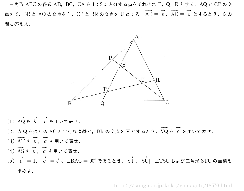 三角形ABCの各辺AB，BC，CAを1:2に内分する点をそれぞれP，Q，Rとする．AQとCPの交点をS，BRとAQの交点をT，CPとBRの交点をUとする．ベクトルAB=ベクトルb，ベクトルAC=ベクトルcとするとき，次の問に答えよ．（プレビューでは図は省略します）(1)ベクトルAQをベクトルb,ベクトルcを用いて表せ．(2)点Qを通り辺ACと平行な直線と，BRの交点をVとするとき，ベクトルVQをベクトルcを用いて表せ．(3)ベクトルATをベクトルb,ベクトルcを用いて表せ．(4)ベクトルASをベクトルb,ベクトルcを用いて表せ．(5)|ベクトルb|=1，|ベクトルc|=√3，∠BAC={90}°であるとき，|ベクトルST|，|ベクトルSU|，∠TSUおよび三角形STUの面積を求めよ．