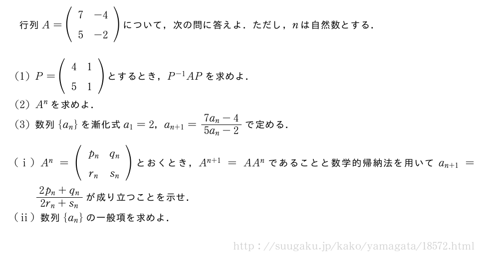 行列A=(\begin{array}{cc}7&-4\5&-2\end{array})について，次の問に答えよ．ただし，nは自然数とする．(1)P=(\begin{array}{cc}4&1\5&1\end{array})とするとき，P^{-1}APを求めよ．(2)A^nを求めよ．(3)数列{a_n}を漸化式a_1=2，a_{n+1}=\frac{7a_n-4}{5a_n-2}で定める．(i)A^n=(\begin{array}{cc}p_n&q_n\r_n&s_n\end{array})とおくとき，A^{n+1}=AA^nであることと数学的帰納法を用いてa_{n+1}=\frac{2p_n+q_n}{2r_n+s_n}が成り立つことを示せ．(ii)数列{a_n}の一般項を求めよ．