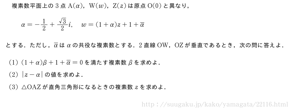 複素数平面上の3点A(α)，W(w)，Z(z)は原点O(0)と異なり，α=-1/2+\frac{√3}{2}i,w=(1+α)z+1+\overline{α}とする．ただし，\overline{α}はαの共役な複素数とする．2直線OW，OZが垂直であるとき，次の問に答えよ．(1)(1+α)β+1+\overline{α}=0を満たす複素数βを求めよ．(2)|z-α|の値を求めよ．(3)△OAZが直角三角形になるときの複素数zを求めよ．