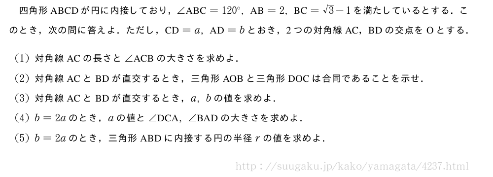 四角形ABCDが円に内接しており，∠　ABC　=120°,　AB　=2,　BC　=√3-1を満たしているとする．このとき，次の問に答えよ．ただし，　CD　=a,　AD　=bとおき，2つの対角線AC，BDの交点をOとする．(1)対角線ACの長さと∠　ACB　の大きさを求めよ．(2)対角線ACとBDが直交するとき，三角形AOBと三角形DOCは合同であることを示せ．(3)対角線ACとBDが直交するとき，a,bの値を求めよ．(4)b=2aのとき，aの値と∠　DCA　,∠　BAD　の大きさを求めよ．(5)b=2aのとき，三角形ABDに内接する円の半径rの値を求めよ．