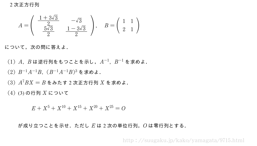 2次正方行列A=(\begin{array}{cc}\frac{1+3√3}{2}&-√3\\frac{5√3}{2}&\frac{1-3√3}{2}\end{array}),B=(\begin{array}{cc}1&1\\2&1\end{array})について，次の問に答えよ．(1)A,Bは逆行列をもつことを示し，A^{-1},B^{-1}を求めよ．(2)B^{-1}A^{-1}B,(B^{-1}A^{-1}B)^3を求めよ．(3)A^7BX=Bをみたす2次正方行列Xを求めよ．(4)(3)の行列XについてE+X^5+X^{10}+X^{15}+X^{20}+X^{25}=Oが成り立つことを示せ．ただしEは2次の単位行列，Oは零行列とする．