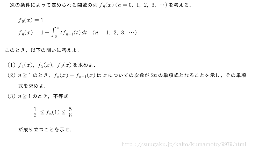 次の条件によって定められる関数の列f_n(x)(n=0,1,2,3,・・・)を考える．\begin{align}&f_0(x)=1\nonumber\\&f_n(x)=1-∫_0^xtf_{n-1}(t)dt(n=1,2,3,・・・)\nonumber\end{align}このとき，以下の問いに答えよ．(1)f_1(x),f_2(x),f_3(x)を求めよ．(2)n≧1のとき，f_n(x)-f_{n-1}(x)はxについての次数が2nの単項式となることを示し，その単項式を求めよ．(3)n≧1のとき，不等式1/2≦f_n(1)≦5/8が成り立つことを示せ．
