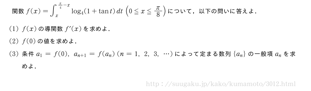 関数f(x)=∫_x^{π/4-x}log_4(1+tant)dt(0≦x≦π/8)について，以下の問いに答えよ．(1)f(x)の導関数f´(x)を求めよ．(2)f(0)の値を求めよ．(3)条件a_1=f(0),a_{n+1}=f(a_n)(n=1,2,3,・・・)によって定まる数列{a_n}の一般項a_nを求めよ．