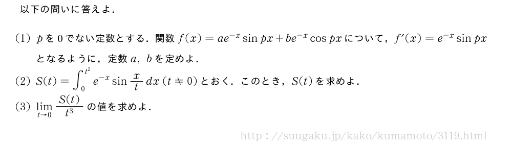 以下の問いに答えよ．(1)pを0でない定数とする．関数f(x)=ae^{-x}sinpx+be^{-x}cospxについて，f´(x)=e^{-x}sinpxとなるように，定数a,bを定めよ．(2)S(t)=∫_0^{t^2}e^{-x}sinx/tdx(t≠0)とおく．このとき，S(t)を求めよ．(3)\lim_{t→0}\frac{S(t)}{t^3}の値を求めよ．