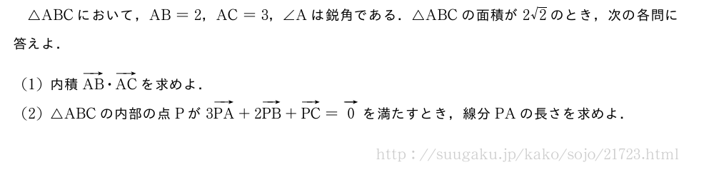 △ABCにおいて，AB=2，AC=3，∠Aは鋭角である．△ABCの面積が2√2のとき，次の各問に答えよ．(1)内積ベクトルAB・ベクトルACを求めよ．(2)△ABCの内部の点Pが3ベクトルPA+2ベクトルPB+ベクトルPC=ベクトル0を満たすとき，線分PAの長さを求めよ．
