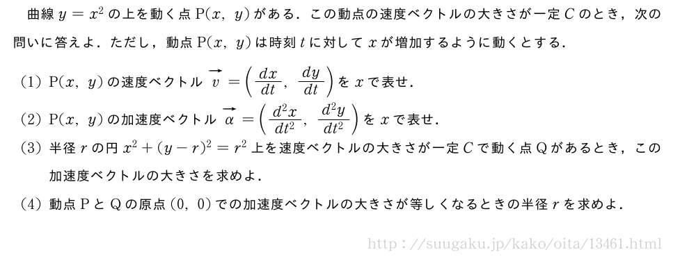 曲線y=x^2の上を動く点P(x,y)がある．この動点の速度ベクトルの大きさが一定Cのとき，次の問いに答えよ．ただし，動点P(x,y)は時刻tに対してxが増加するように動くとする．(1)P(x,y)の速度ベクトルベクトルv=(dx/dt,dy/dt)をxで表せ．(2)P(x,y)の加速度ベクトルベクトルα=(\frac{d^2x}{dt^2},\frac{d^2y}{dt^2})をxで表せ．(3)半径rの円x^2+(y-r)^2=r^2上を速度ベクトルの大きさが一定Cで動く点Qがあるとき，この加速度ベクトルの大きさを求めよ．(4)動点PとQの原点(0,0)での加速度ベクトルの大きさが等しくなるときの半径rを求めよ．