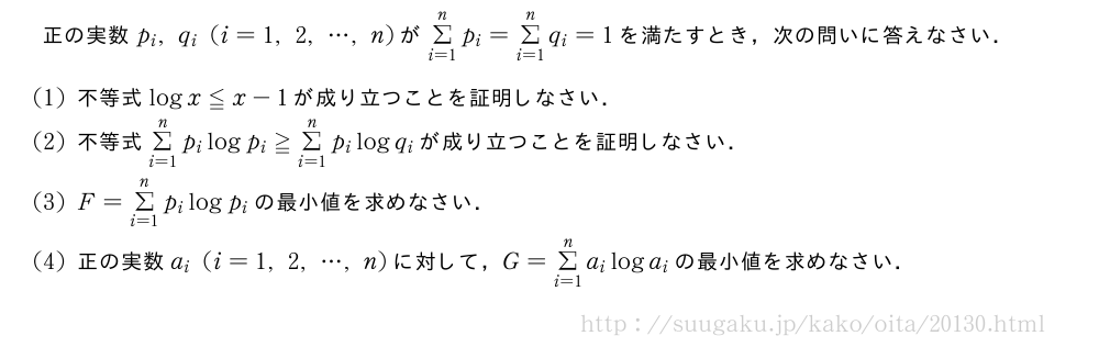 正の実数p_i,q_i(i=1,2,・・・,n)がΣ_{i=1}^np_i=Σ_{i=1}^nq_i=1を満たすとき，次の問いに答えなさい．(1)不等式logx≦x-1が成り立つことを証明しなさい．(2)不等式Σ_{i=1}^np_ilogp_i≧Σ_{i=1}^np_ilogq_iが成り立つことを証明しなさい．(3)F=Σ_{i=1}^np_ilogp_iの最小値を求めなさい．(4)正の実数a_i(i=1,2,・・・,n)に対して，G=Σ_{i=1}^na_iloga_iの最小値を求めなさい．