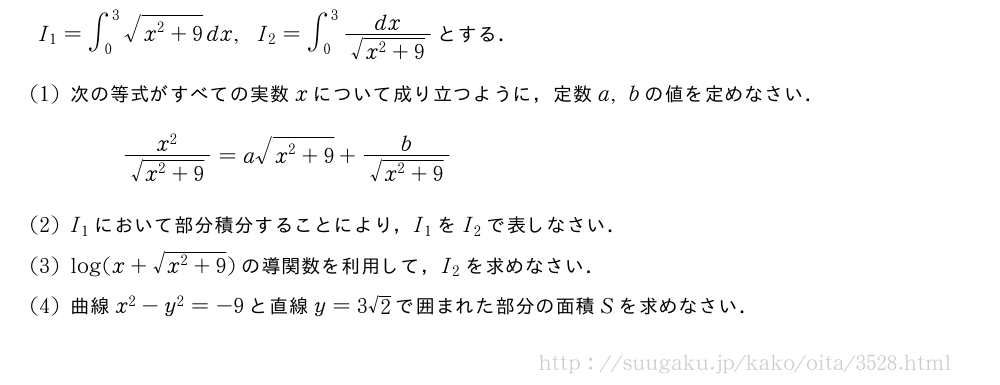 I_1=∫_0^3\sqrt{x^2+9}dx,I_2=∫_0^3\frac{dx}{\sqrt{x^2+9}}とする．(1)次の等式がすべての実数xについて成り立つように，定数a,bの値を定めなさい．\frac{x^2}{\sqrt{x^2+9}}=a\sqrt{x^2+9}+\frac{b}{\sqrt{x^2+9}}(2)I_1において部分積分することにより，I_1をI_2で表しなさい．(3)log(x+\sqrt{x^2+9})の導関数を利用して，I_2を求めなさい．(4)曲線x^2-y^2=-9と直線y=3√2で囲まれた部分の面積Sを求めなさい．