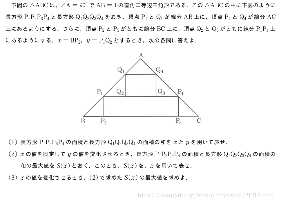 下図の△ABCは，∠A={90}°でAB=1の直角二等辺三角形である．この△ABCの中に下図のように長方形P_1P_2P_3P_4と長方形Q_1Q_2Q_3Q_4をおき，頂点P_1とQ_1が線分AB上に，頂点P_4とQ_4が線分AC上にあるようにする．さらに，頂点P_2とP_3がともに線分BC上に，頂点Q_2とQ_3がともに線分P_1P_4上にあるようにする．x=BP_2，y=P_1Q_2とするとき，次の各問に答えよ．（プレビューでは図は省略します）(1)長方形P_1P_2P_3P_4の面積と長方形Q_1Q_2Q_3Q_4の面積の和をxとyを用いて表せ．(2)xの値を固定してyの値を変化させるとき，長方形P_1P_2P_3P_4の面積と長方形Q_1Q_2Q_3Q_4の面積の和の最大値をS(x)とおく．このとき，S(x)を，xを用いて表せ．(3)xの値を変化させるとき，(2)で求めたS(x)の最大値を求めよ．