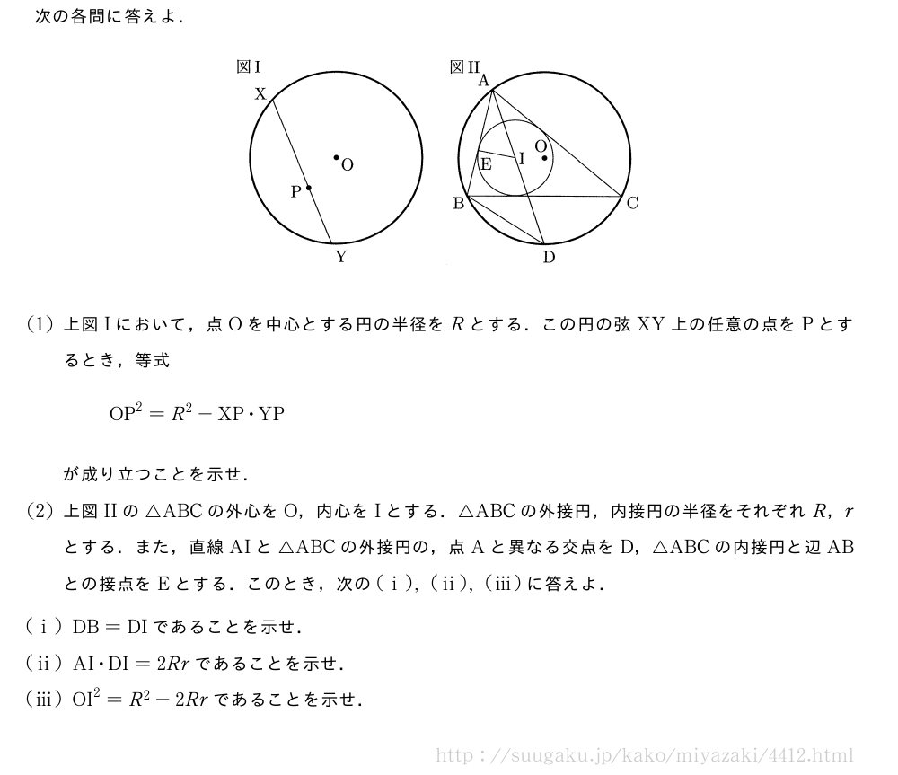 次の各問に答えよ．（プレビューでは図は省略します）(1)上図Iにおいて，点Oを中心とする円の半径をRとする．この円の弦XY上の任意の点をPとするとき，等式OP^2=R^2-XP・YPが成り立つことを示せ．(2)上図IIの△ABCの外心をO，内心をIとする．△ABCの外接円，内接円の半径をそれぞれR，rとする．また，直線AIと△ABCの外接円の，点Aと異なる交点をD，△ABCの内接円と辺ABとの接点をEとする．このとき，次の(i),(ii),(iii)に答えよ．(i)DB=DIであることを示せ．(ii)AI・DI=2Rrであることを示せ．(iii)OI^2=R^2-2Rrであることを示せ．