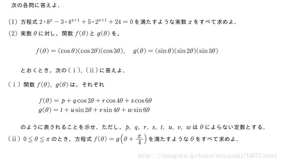 次の各問に答えよ．(1)方程式2・8^x-3・4^{x+1}+5・2^{x+1}+24=0を満たすような実数xをすべて求めよ．(2)実数θに対し，関数f(θ)とg(θ)を，f(θ)=(cosθ)(cos2θ)(cos3θ),g(θ)=(sinθ)(sin2θ)(sin3θ)とおくとき，次の(i),(ii)に答えよ．(i)関数f(θ),g(θ)は，それぞれ\begin{array}{l}f(θ)=p+qcos2θ+rcos4θ+scos6θ\g(θ)=t+usin2θ+vsin4θ+wsin6θ\end{array}のように表されることを示せ．ただし，p,q,r,s,t,u,v,wはθによらない定数とする．(ii)0≦θ≦πのとき，方程式f(θ)=g(θ+π/4)を満たすようなθをすべて求めよ．