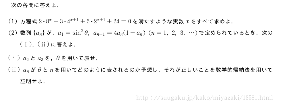 次の各問に答えよ．(1)方程式2・8^x-3・4^{x+1}+5・2^{x+1}+24=0を満たすような実数xをすべて求めよ．(2)数列{a_n}が，a_1=sin^2θ,a_{n+1}=4a_n(1-a_n)(n=1,2,3,・・・)で定められているとき，次の(i),(ii)に答えよ．(i)a_2とa_3を，θを用いて表せ．(ii)a_nがθとnを用いてどのように表されるのか予想し，それが正しいことを数学的帰納法を用いて証明せよ．