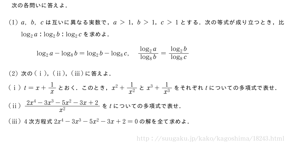 次の各問いに答えよ．(1)a,b,cは互いに異なる実数で，a＞1，b＞1，c＞1とする．次の等式が成り立つとき，比log_2a:log_2b:log_2cを求めよ．log_2a-log_8b=log_2b-log_8c,\frac{log_2a}{log_8b}=\frac{log_2b}{log_8c}(2)次の(i)，(ii)，(iii)に答えよ．(i)t=x+1/xとおく．このとき，x^2+\frac{1}{x^2}とx^3+\frac{1}{x^3}をそれぞれtについての多項式で表せ．(ii)\frac{2x^4-3x^3-5x^2-3x+2}{x^2}をtについての多項式で表せ．(iii)4次方程式2x^4-3x^3-5x^2-3x+2=0の解を全て求めよ．
