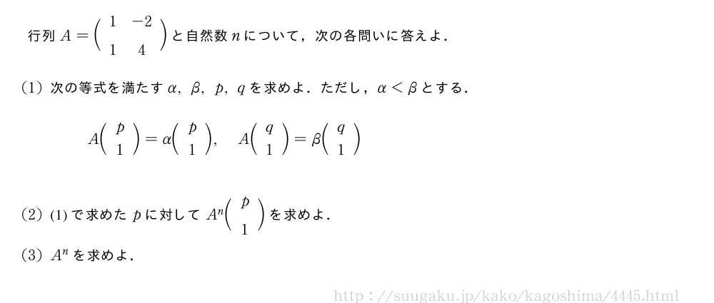 行列A=\biggl(\begin{array}{cc}1&-2\\1&4\end{array}\biggr)と自然数nについて，次の各問いに答えよ．(1)次の等式を満たすα,β,p,qを求めよ．ただし，α＜βとする．A\biggl(\begin{array}{c}p\\1\end{array}\biggr)=α\biggl(\begin{array}{c}p\\1\end{array}\biggr),A\biggl(\begin{array}{c}q\\1\end{array}\biggr)=β\biggl(\begin{array}{c}q\\1\end{array}\biggr)(2)(1)で求めたpに対してA^n\biggl(\begin{array}{c}p\\1\end{array}\biggr)を求めよ．(3)A^nを求めよ．