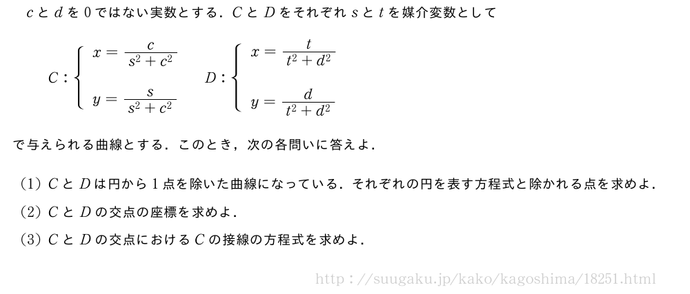 cとdを0ではない実数とする．CとDをそれぞれsとtを媒介変数としてC:{\begin{array}{l}x=\frac{c}{s^2+c^2}\\y=\frac{s}{s^2+c^2}\end{array}.D:{\begin{array}{l}x=\frac{t}{t^2+d^2}\\y=\frac{d}{t^2+d^2}\end{array}.で与えられる曲線とする．このとき，次の各問いに答えよ．(1)CとDは円から1点を除いた曲線になっている．それぞれの円を表す方程式と除かれる点を求めよ．(2)CとDの交点の座標を求めよ．(3)CとDの交点におけるCの接線の方程式を求めよ．