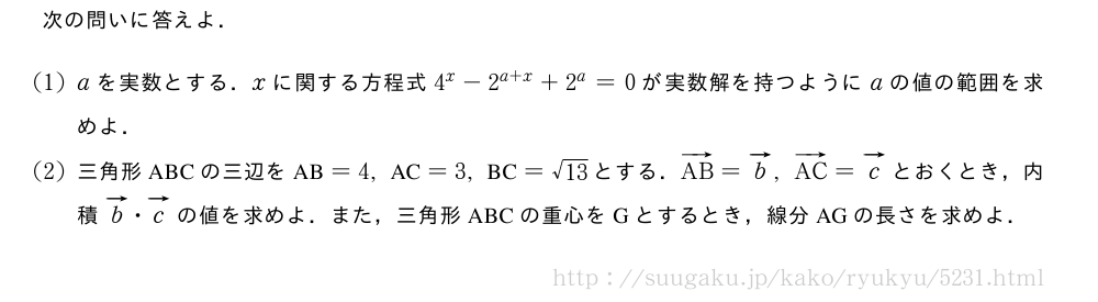 次の問いに答えよ．(1)aを実数とする．xに関する方程式4^x-2^{a+x}+2^a=0が実数解を持つようにaの値の範囲を求めよ．(2)三角形ABCの三辺を　AB　=4,　AC　=3,　BC　=\sqrt{13}とする．ベクトルAB=ベクトルb,ベクトルAC=ベクトルcとおくとき，内積ベクトルb・ベクトルcの値を求めよ．また，三角形ABCの重心をGとするとき，線分AGの長さを求めよ．