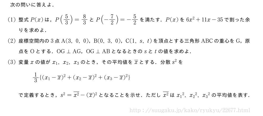 次の問いに答えよ．(1)整式P(x)は，P(5/3)=8/3とP(-7/2)=-5/2を満たす．P(x)を6x^2+11x-35で割った余りを求めよ．(2)座標空間内の3点A(3,0,0)，B(0,3,0)，C(1,s,t)を頂点とする三角形ABCの重心をG，原点をOとする．OG⊥AG，OG⊥ABとなるときのsとtの値を求めよ．(3)変量xの値がx_1,x_2,x_3のとき，その平均値を\overline{x}とする．分散s^2を1/3{(x_1-\overline{x})^2+(x_2-\overline{x})^2+(x_3-\overline{x})^2}で定義するとき，s^2=\overline{x^2}-(\overline{x})^2となることを示せ．ただし\overline{x^2}は{x_1}^2,{x_2}^2,{x_3}^2の平均値を表す．