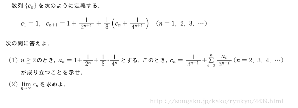 数列{c_n}を次のように定義する．c_1=1,c_{n+1}=1+\frac{1}{2^{n+1}}+1/3(c_n+\frac{1}{4^{n+1}})(n=1,2,3,・・・)次の問に答えよ．(1)n≧2のとき，a_n=1+\frac{1}{2^n}+1/3・\frac{1}{4^n}とする．このとき，c_n=\frac{1}{3^{n-1}}+Σ_{i=2}^n\frac{a_i}{3^{n-i}}(n=2,3,4,・・・)が成り立つことを示せ．(2)\lim_{n→∞}c_nを求めよ．