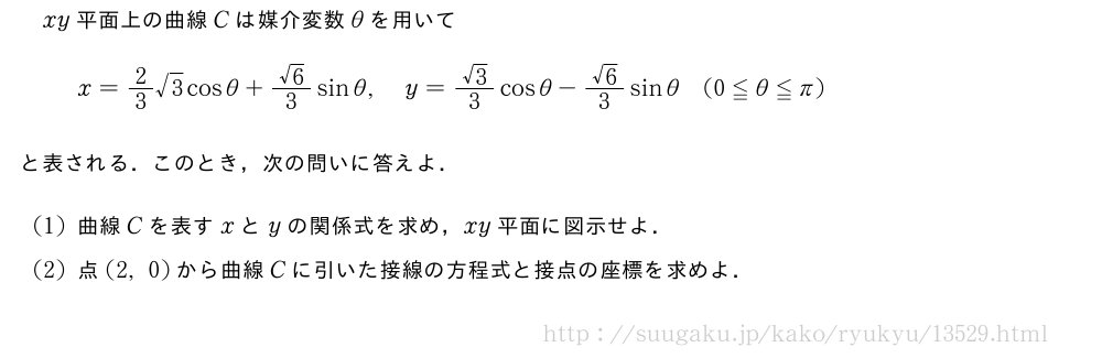 xy平面上の曲線Cは媒介変数θを用いてx=2/3√3cosθ+\frac{√6}{3}sinθ,y=\frac{√3}{3}cosθ-\frac{√6}{3}sinθ(0≦θ≦π)と表される．このとき，次の問いに答えよ．(1)曲線Cを表すxとyの関係式を求め，xy平面に図示せよ．(2)点(2,0)から曲線Cに引いた接線の方程式と接点の座標を求めよ．