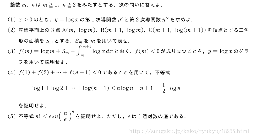 整数m,nはm≧1，n≧2をみたすとする．次の問いに答えよ．(1)x＞0のとき，y=logxの第1次導関数y´と第2次導関数y^{\prime\prime}を求めよ．(2)座標平面上の3点A(m,logm)，B(m+1,logm)，C(m+1,log(m+1))を頂点とする三角形の面積をS_mとする．S_mをmを用いて表せ．(3)f(m)=logm+S_m-∫_m^{m+1}logxdxとおく．f(m)＜0が成り立つことを，y=logxのグラフを用いて説明せよ．(4)f(1)+f(2)+・・・+f(n-1)＜0であることを用いて，不等式log1+log2+・・・+log(n-1)＜nlogn-n+1-1/2lognを証明せよ．(5)不等式n!＜e√n(n/e)^nを証明せよ．ただし，eは自然対数の底である．