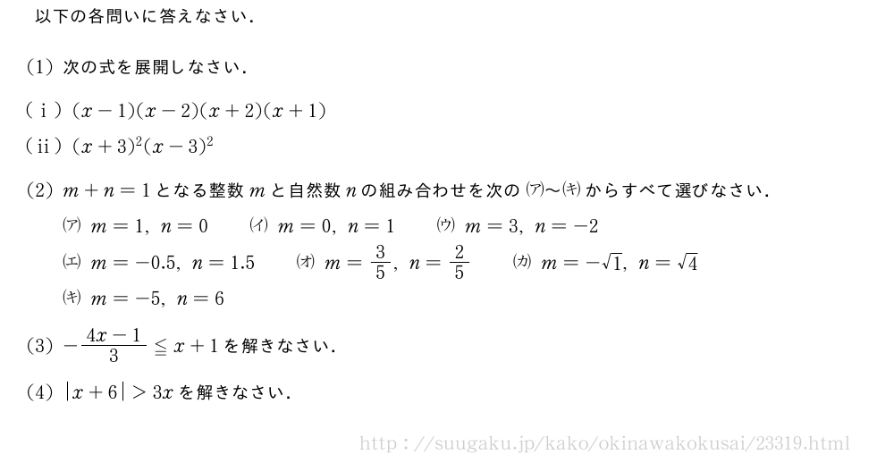 以下の各問いに答えなさい．(1)次の式を展開しなさい．(i)(x-1)(x-2)(x+2)(x+1)(ii)(x+3)^2(x-3)^2(2)m+n=1となる整数mと自然数nの組み合わせを次の\zenkakkoa～\zenkakkokiからすべて選びなさい．\zenkakkoam=1,n=0\qquad\zenkakkoim=0,n=1\qquad\zenkakkoum=3,n=-2\zenkakkoem=-0.5,n=1.5\qquad\zenkakkoom=3/5,n=2/5\qquad\zenkakkokam=-√1,n=√4\zenkakkokim=-5,n=6(3)-\frac{4x-1}{3}≦x+1を解きなさい．(4)|x+6|＞3xを解きなさい．